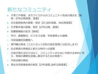 新たなコミュニティ
 子育てや環境、まちづくりからのコミュニティ形成の視点を【継
続・27年以降調査、提案】
 文化振興条例の提案・制定【27,28年調査、29以降提案】
 文学散歩道の提案、制定【27年以降、提案】
 図書館機能の拡充【継続】
1. 学び、課題解決、ビジネス支援、学校教育との連携、
2. 市民協働型図書館へ
3. 専門職の育成（コストカット目的の指定管理には反対します）
 社会教育の再検証と新たな時代への提案
1. 行政が教えるのではなく、コミュニティのために市民が主体的に考
え、地域の課題を認識し解決するための制度へ
2. 市民会館の検証
 男女共同参画条例の制定【27年調査,28年以降提案】
26
 