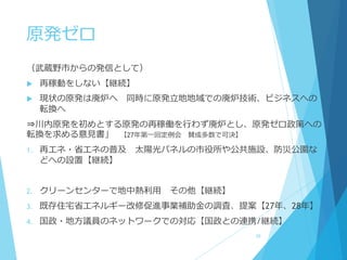 原発ゼロ
（武蔵野市からの発信として）
 再稼動をしない【継続】
 現状の原発は廃炉へ 同時に原発立地地域での廃炉技術、ビジネスへの
転換へ
⇒川内原発を初めとする原発の再稼働を行わず廃炉とし、原発ゼロ政策への
転換を求める意見書」 【27年第一回定例会 賛成多数で可決】
1. 再エネ・省エネの普及 太陽光パネルの市役所や公共施設、防災公園な
どへの設置【継続】
2. クリーンセンターで地中熱利用 その他【継続】
3. 既存住宅省エネルギー改修促進事業補助金の調査、提案【27年、28年】
4. 国政・地方議員のネットワークでの対応【国政との連携/継続】
29
 