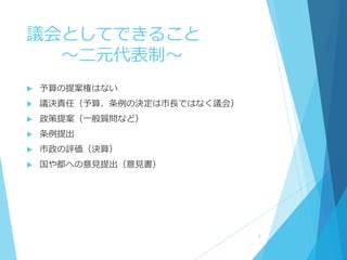 議会としてできること
～二元代表制～
 予算の提案権はない
 議決責任（予算、条例の決定は市長ではなく議会）
 政策提案（一般質問など）
 条例提出
 市政の評価（決算）
 国や都への意見提出（意見書）
3
 