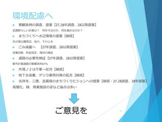 環境配慮へ
 景観条例の調査、提案【27,28年調査、28以降提案】
武蔵野らしい計画は？ 何を守るのか、何を進めるのか？
 まちづくりへ水辺環境の提案【継続】
井の頭公園周辺、仙川、千川上水
 ごみ減量へ 【27年調査、28以降提案】
収集回数、料金設定、現状の検証
 道路の必要性検証【27年調査、28以降提案】
都市計画道路の整備率約61％
 外環ノ２は不要→反対【継続】
 地下水涵養、ゲリラ豪雨対策の拡充【継続】
 吉祥寺、三鷹、武蔵境のまちづくりビジョンへの提案【継続・27.28調査、28年提案】
高層化、緑、商業施設の姿など論点は多い
ご意見を 30
 