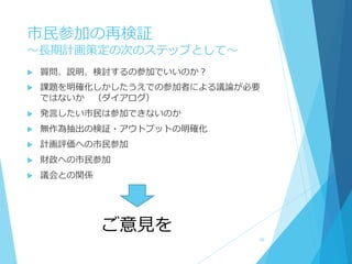 市民参加の再検証
～長期計画策定の次のステップとして～
 質問、説明、検討するの参加でいいのか？
 課題を明確化しかしたうえでの参加者による議論が必要
ではないか （ダイアログ）
 発言したい市民は参加できないのか
 無作為抽出の検証・アウトプットの明確化
 計画評価への市民参加
 財政への市民参加
 議会との関係
ご意見を
36
 