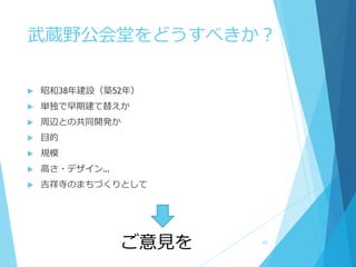 武蔵野公会堂をどうすべきか？
 昭和38年建設（築52年）
 単独で早期建て替えか
 周辺との共同開発か
 目的
 規模
 高さ・デザイン…
 吉祥寺のまちづくりとして
ご意見を 40
 