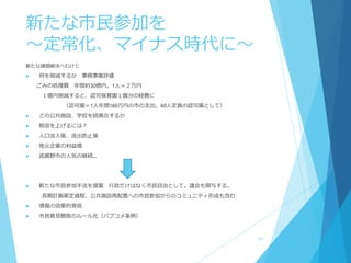 新たな市民参加を
～定常化、マイナス時代に～
新たな課題解決へむけて
 何を削減するか 事務事業評価
ごみの処理費 年間約30億円。1人＝２万円
１億円削減すると、認可保育園１園分の経費に
（認可園＝1人年間160万円の市の支出。60人定員の認可園として）
 どの公共施設、学校を統廃合するか
 税収を上げるには？
 人口流入策、流出防止策
 地元企業の利益増
 武蔵野市の人気の継続…
 新たな市民参加手法を提案 行政だけはなく市民自治として。議会も関与する。
長期計画策定過程、公共施設再配置への市民参加からのコミュニティ形成も含む
 情報の効果的発信
 市民意見聴取のルール化（パブコメ条例）
41
 