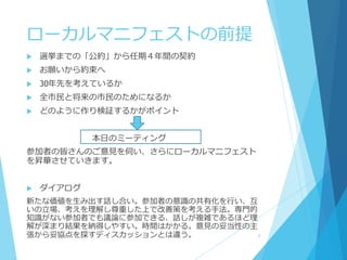 ローカルマニフェストの前提
 選挙までの「公約」から任期４年間の契約
 お願いから約束へ
 30年先を考えているか
 全市民と将来の市民のためになるか
 どのように作り検証するかがポイント
本日のミーティング
参加者の皆さんのご意見を伺い、さらにローカルマニフェスト
を昇華させていきます。
 ダイアログ
新たな価値を生み出す話し合い。参加者の意識の共有化を行い、互
いの立場、考えを理解し尊重した上で改善策を考える手法。専門的
知識がない参加者でも議論に参加できる、話しが複雑であるほど理
解が深まり結果を納得しやすい。時間はかかる。意見の妥当性の主
張から妥協点を探すディスカッションとは違う。 5
 