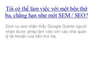 Tôi có thể làm việc với một bên thứ
ba, chẳng hạn như một SEM / SEO?
Dịch vụ seo nhận thấy Google Grants người
nhận được phép làm việc với các nhà quản
lý tài khoản của bên thứ ba.
 