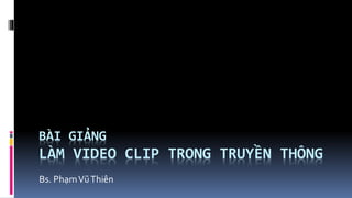 BÀI GIẢNG
LÀM VIDEO CLIP TRONG TRUYỀN THÔNG
Bs. PhạmVũThiên
 