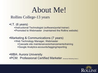 About Me!
•I.T. (6 years)
•Instructional Technologist (software/portal trainer)
•Promoted to Webmaster (maintained the Rollins website)
•Marketing & Communications (7 years)
•Web Technology Manager, Webmaster
•Cascade site maintenance/enhancements/training
•Google Analytics-accounts/tagging/reporting
•MBA: Aurora University
•PCM: Professional Certified Marketer (American Marketing Assoc.)
Rollins College-13 years
 