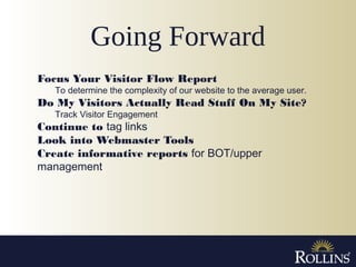 Going Forward
Focus Your Visitor Flow Report
To determine the complexity of our website to the average user.
Do My Visitors Actually Read Stuff On My Site?
Track Visitor Engagement
Continue to tag links
Look into Webmaster Tools
Create informative reports for BOT/upper
management
 