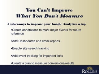 You Can't Improve
What You Don't Measure
•Create annotations to mark major events for future
reference
•Add Dashboards and email reports
•Enable site search tracking
•Add event tracking for important links
•Create a plan to measure conversions/results
5 takeaways to improve your Google Analytics setup
 