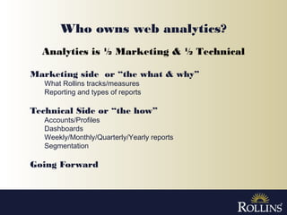 Who owns web analytics?
Marketing side or “the what & why”
What Rollins tracks/measures
Reporting and types of reports
Technical Side or “the how”
Accounts/Profiles
Dashboards
Weekly/Monthly/Quarterly/Yearly reports
Segmentation
Going Forward
Analytics is ½ Marketing & ½ Technical
 