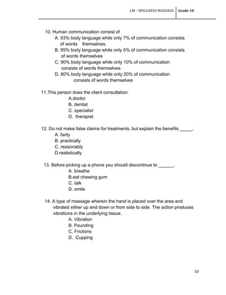 LM – WELLNESS MASSAGE Grade 10
10
10. Human communication consist of
A. 93% body language while only 7% of communication consists
of words themselves.
B. 95% body language while only 5% of communication consists
of words themselves
C. 90% body language while only 10% of communication
consists of words themselves
D. 80% body language while only 20% of communication
consists of words themselves
11.This person does the client consultation.
A.doctor
B. dentist
C. specialist
D. therapist
12. Do not make false claims for treatments, but explain the benefits _____.
A. fairly
B. practically
C. reasonably
D.realistically
13. Before picking up a phone you should discontinue to ______.
A. breathe
B.eat chewing gum
C. talk
D. smile
14. A type of massage wherein the hand is placed over the area and
vibrated either up and down or from side to side. The action produces
vibrations in the underlying tissue.
A. Vibration
B. Pounding
C. Frictions
D. Cupping
 