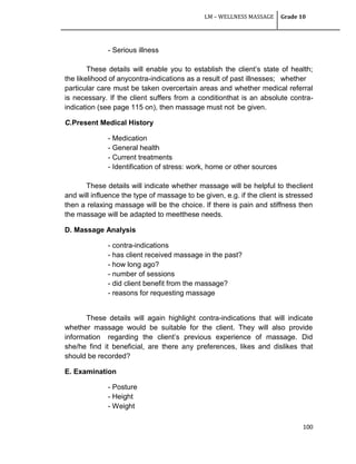 LM – WELLNESS MASSAGE Grade 10
100
- Serious illness
These details will enable you to establish the client‘s state of health;
the likelihood of anycontra-indications as a result of past illnesses; whether
particular care must be taken overcertain areas and whether medical referral
is necessary. If the client suffers from a conditionthat is an absolute contra-
indication (see page 115 on), then massage must not be given.
C.Present Medical History
- Medication
- General health
- Current treatments
- Identification of stress: work, home or other sources
These details will indicate whether massage will be helpful to theclient
and will influence the type of massage to be given, e.g. if the client is stressed
then a relaxing massage will be the choice. If there is pain and stiffness then
the massage will be adapted to meetthese needs.
D. Massage Analysis
- contra-indications
- has client received massage in the past?
- how long ago?
- number of sessions
- did client benefit from the massage?
- reasons for requesting massage
These details will again highlight contra-indications that will indicate
whether massage would be suitable for the client. They will also provide
information regarding the client‘s previous experience of massage. Did
she/he find it beneficial, are there any preferences, likes and dislikes that
should be recorded?
E. Examination
- Posture
- Height
- Weight
 
