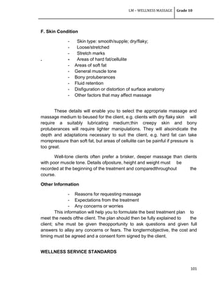 LM – WELLNESS MASSAGE Grade 10
101
F. Skin Condition
- Skin type: smooth/supple; dry/flaky;
- Loose/stretched
- Stretch marks
. - Areas of hard fat/cellulite
- Areas of soft fat
- General muscle tone
- Bony protuberances
- Fluid retention
- Disfiguration or distortion of surface anatomy
- Other factors that may affect massage
These details will enable you to select the appropriate massage and
massage medium to beused for the client, e.g. clients with dry flaky skin will
require a suitably lubricating medium;thin creepy skin and bony
protuberances will require lighter manipulations. They will alsoindicate the
depth and adaptations necessary to suit the client, e.g. hard fat can take
morepressure than soft fat, but areas of cellulite can be painful if pressure is
too great.
Well-tone clients often prefer a brisker, deeper massage than clients
with poor muscle tone. Details ofposture, height and weight must be
recorded at the beginning of the treatment and comparedthroughout the
course.
Other Information
- Reasons for requesting massage
- Expectations from the treatment
- Any concerns or worries
This information will help you to formulate the best treatment plan to
meet the needs ofthe client. The plan should then be fully explained to the
client; s/he must be given theopportunity to ask questions and given full
answers to allay any concerns or fears. The longtermobjective, the cost and
timing must be agreed and a consent form signed by the client.
WELLNESS SERVICE STANDARDS
 