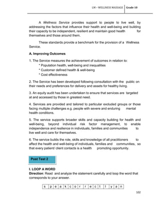 LM – WELLNESS MASSAGE Grade 10
102
A Wellness Service provides support to people to live well, by
addressing the factors that influence their health and well-being and building
their capacity to be independent, resilient and maintain good health for
themselves and those around them.
These standards provide a benchmark for the provision of a Wellness
Service.
A. Improving Outcomes
1. The Service measures the achievement of outcomes in relation to:
* Population health, well-being and inequalities
* Customer defined health & well-being
* Cost effectiveness
2. The Service has been developed following consultation with the public on
their needs and preferences for delivery and assets for healthy living.
3. An equity audit has been undertaken to ensure that services are targeted
at and accessed by those in greatest need.
4. Services are provided and tailored to particular excluded groups or those
facing multiple challenges e.g. people with severe and enduring mental
health conditions.
5. The service supports broader skills and capacity building for health and
well-being, beyond individual risk factor management, to enable
independence and resilience in individuals, families and communities to
live well and care for themselves.
6. The service builds the role, skills and knowledge of all practitioners to
affect the health and well-being of individuals, families and communities, so
that every patient/ client contacts is a health promoting opportunity.
I. LOOP A WORD
Direction: Read and analyze the statement carefully and loop the word that
corresponds to your answer.
s p e a k c o r r e c t l y a n
Post Test 2
TEST
 