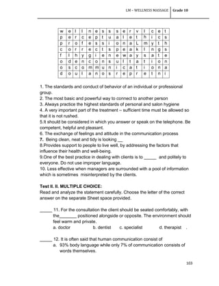 LM – WELLNESS MASSAGE Grade 10
103
w e l l n e s s s e r v I
h
c e t
p e r c e p t u a l e t i c s
p r o f e s s i o n a L m y t h
c o r r e c t s p e a k I n g s
f I h y g i e n e w a y s a t e
o d e n c o n s u l t a t i o n
o s c o m m u n i c a t i o n a
d o u l a n o s r e p r e t n i
1. The standards and conduct of behavior of an individual or professional
group.
2. The most basic and powerful way to connect to another person
3. Always practice the highest standards of personal and salon hygiene
4. A very important part of the treatment – sufficient time must be allowed so
that it is not rushed.
5.It should be considered in which you answer or speak on the telephone. Be
competent, helpful and pleasant.
6. The exchange of feelings and attitude in the communication process
7. Being clean, neat and tidy is looking __
8.Provides support to people to live well, by addressing the factors that
influence their health and well-being.
9.One of the best practice in dealing with clients is to _____ and politely to
everyone. Do not use improper language.
10. Less effective when managers are surrounded with a pool of information
which is sometimes misinterpreted by the clients.
Test II. II. MULTIPLE CHOICE:
Read and analyze the statement carefully. Choose the letter of the correct
answer on the separate Sheet space provided.
_____ 11. For the consultation the client should be seated comfortably, with
the_______ positioned alongside or opposite. The environment should
feel warm and private.
a. doctor b. dentist c. specialist d. therapist .
_____ 12. It is often said that human communication consist of
a. 93% body language while only 7% of communication consists of
words themselves.
 