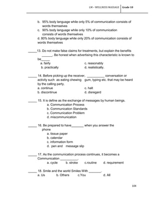 LM – WELLNESS MASSAGE Grade 10
104
b. 95% body language while only 5% of communication consists of
words themselves
c. 90% body language while only 10% of communication
consists of words themselves
d. 80% body language while only 20% of communication consists of
words themselves
_____13. Do not make false claims for treatments, but explain the benefits
______. Be honest when advertising this characteristic is known to
be_____
a. fairly c. reasonably
b. practically d. realistically.
_____ 14. Before picking up the receiver, __________ conversation or
activity such as eating chewing gum, typing etc. that may be heard
by the calling party.
a. continue c. halt
b. discontinue d. disregard
_____ 15. It is define as the exchange of messages by human beings.
a. Communication Process
b. Communication Standards
c. Communication Problem
d. miscommunication
_____ 16. Be prepared to have_______ when you answer the
phone
a. tissue paper
b. calendar
c. information form
d. pen and message slip
_____ 17. As the communication process continues, it becomes a
Communication __________.
a. cycle b. stroke c.routine d. requirement
_____ 18. Smile and the world Smiles With _______.
a. Us b. Others c.You d. All
 