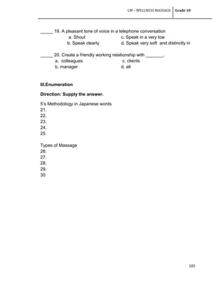LM – WELLNESS MASSAGE Grade 10
105
_____ 19. A pleasant tone of voice in a telephone conversation
a. Shout c. Speak in a very low
b. Speak clearly d. Speak very soft and distinctly in
_____ 20. Create a friendly working relationship with _______.
a. colleagues c. clients
b. manager d. all
III.Enumeration
Direction: Supply the answer.
5‘s Methodology in Japanese words
21.
22.
23.
24.
25.
Types of Massage
26.
27.
28.
29.
30
 