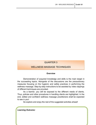 LM – WELLNESS MASSAGE Grade 10
106
Overview
Demonstration of acquired knowledge and skills is the main target in
the succeeding topics. Alongside of the discussions are the precautionary
measures focusing on the hygienic and safety practices in performing the
wellness massage. Step-by-step instructions to be assisted by video clippings
of different techniques are provided.
As a learner, you will be exposed to the different needs of clients.
Thus, policies and other procedures in handling clients are highlighted. In the
end, skilled and confident wellness massage practitioners shall be expected
to see in you!
So explore and enjoy the rest of the suggested activities ahead!
Learning Outcome:
QUARTER 3
WELLNESS MASSAGE TECHNIQUES
 