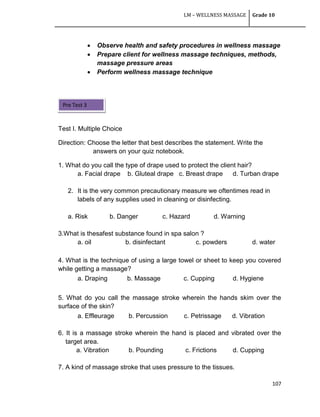 LM – WELLNESS MASSAGE Grade 10
107
 Observe health and safety procedures in wellness massage
 Prepare client for wellness massage techniques, methods,
massage pressure areas
 Perform wellness massage technique
Test I. Multiple Choice
Direction: Choose the letter that best describes the statement. Write the
answers on your quiz notebook.
1. What do you call the type of drape used to protect the client hair?
a. Facial drape b. Gluteal drape c. Breast drape d. Turban drape
2. It is the very common precautionary measure we oftentimes read in
labels of any supplies used in cleaning or disinfecting.
a. Risk b. Danger c. Hazard d. Warning
3.What is thesafest substance found in spa salon ?
a. oil b. disinfectant c. powders d. water
4. What is the technique of using a large towel or sheet to keep you covered
while getting a massage?
a. Draping b. Massage c. Cupping d. Hygiene
5. What do you call the massage stroke wherein the hands skim over the
surface of the skin?
a. Effleurage b. Percussion c. Petrissage d. Vibration
6. It is a massage stroke wherein the hand is placed and vibrated over the
target area.
a. Vibration b. Pounding c. Frictions d. Cupping
7. A kind of massage stroke that uses pressure to the tissues.
Pre Test 3
 