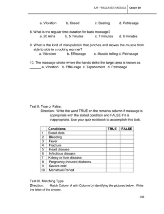 LM – WELLNESS MASSAGE Grade 10
108
a. Vibration b. Knead c. Beating d. Petrissage
8. What is the regular time duration for back massage?
a. 20 mins b. 5 minutes c. 7 minutes d. 6 minutes
9. What is the kind of manipulation that pinches and moves the muscle from
side to side in a rocking manner?
a. Vibration b. Effleurage c. Muscle rolling d. Petrissage
10. The massage stroke where the hands strike the target area is known as
______.a. Vibration b. Effleurage c. Taponement d. Petrissage
Test II. True or False:
Direction: Write the word TRUE on the remarks column if massage is
appropriate with the stated condition and FALSE if it is
inappropriate. Use your quiz notebook to accomplish this task.
Test III. Matching Type
Direction: Match Column A with Column by identifying the pictures below. Write
the letter of the answer.
Conditions TRUE FALSE
1 Blood clots
2 Bleeding
3 Fever
4 Fracture
5 Heart disease
6 Infectious disease
7 Kidney or liver disease
8 Pregnancy-induced diabetes
9 Severe cold
10 Menstrual Period
 