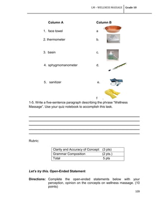 LM – WELLNESS MASSAGE Grade 10
109
Column A Column B
1. face towel a
2. thermometer b.
3. basin c.
4. sphygmomanometer d.
5. sanitizer e.
f .
1-5. Write a five-sentence paragraph describing the phrase ―Wellness
Massage‖. Use your quiz notebook to accomplish this task.
______________________________________________________________
______________________________________________________________
______________________________________________________________
______________________________________________________________
______________________________________________________________
Rubric:
Clarity and Accuracy of Concept: (3 pts)
Grammar Composition (2 pts.)
Total 5 pts
Let’s try this. Open-Ended Statement
Directions: Complete the open-ended statements below with your
perception, opinion on the concepts on wellness massage. (10
points)
 