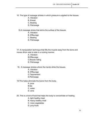 LM – WELLNESS MASSAGE Grade 10
11
15. The type of massage strokes in which pressure is applied to the tissues.
A. Vibration
B. Knead
C. Beating
D. Petrissage
16.A massage stroke that skims the surface of the tissues.
A. Vibration
B. Effleurage
C. Beating
D. Petrissage
17. A manipulation technique that lifts the muscle away from the bone and
moves itfrom side to side in a rocking manner.
A. Vibration
B.Effleurage
C.Muscle rolling
D. Petrissage
18. A massage strokes where the hands strike the tissues.
A. Vibration
B. Effleurage
C.Taponement
D.Petrissage
19.This helps eliminate the toxins from the body.
A. juice
B.tea
C. water
D. wine
20. This is a kind of food that helps the body to concentrate on healing.
A. light healthy meal
B. heavy healthy meal
C. more vegetables
D. juicy fruits
 