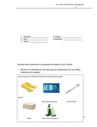 LM – WELLNESS MASSAGE Grade 10
111
1. Shitsuke _______________ 4. Seiton ___________________
2. Seiri __________________ 5.Seiketsu __________________
3. Seiso _________________
Review these guidelines to guarantee the safety of your clients:
 Adhere to a schedule for the cleaning and maintenance of your office,
materials and supplies
Some examples of Personal Protective materials and supplies
gloves
disposable facemask thermometer
towel lotion and massage oil
 