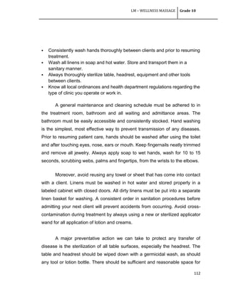 LM – WELLNESS MASSAGE Grade 10
112
 Consistently wash hands thoroughly between clients and prior to resuming
treatment.
 Wash all linens in soap and hot water. Store and transport them in a
sanitary manner.
 Always thoroughly sterilize table, headrest, equipment and other tools
between clients.
 Know all local ordinances and health department regulations regarding the
type of clinic you operate or work in.
A general maintenance and cleaning schedule must be adhered to in
the treatment room, bathroom and all waiting and admittance areas. The
bathroom must be easily accessible and consistently stocked. Hand washing
is the simplest, most effective way to prevent transmission of any diseases.
Prior to resuming patient care, hands should be washed after using the toilet
and after touching eyes, nose, ears or mouth. Keep fingernails neatly trimmed
and remove all jewelry. Always apply soap to wet hands, wash for 10 to 15
seconds, scrubbing webs, palms and fingertips, from the wrists to the elbows.
Moreover, avoid reusing any towel or sheet that has come into contact
with a client. Linens must be washed in hot water and stored properly in a
labeled cabinet with closed doors. All dirty linens must be put into a separate
linen basket for washing. A consistent order in sanitation procedures before
admitting your next client will prevent accidents from occurring. Avoid cross-
contamination during treatment by always using a new or sterilized applicator
wand for all application of lotion and creams.
A major preventative action we can take to protect any transfer of
disease is the sterilization of all table surfaces, especially the headrest. The
table and headrest should be wiped down with a germicidal wash, as should
any tool or lotion bottle. There should be sufficient and reasonable space for
 