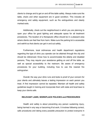 LM – WELLNESS MASSAGE Grade 10
113
clients to change and to get on and off the table safely. Always make sure the
table, chairs and other equipment are in good condition. This includes all
emergency and safety equipment, such as fire extinguishers and clearly
marked exits.
Additionally, check out the neighborhood in which you are planning to
open your office for good lighting and adequate space for all treatment
procedures. The location of a therapeutic office should be in a pleasant area
where clients can feel free from harm. Make sure the parking lot is accessible
and well-lit so that clients can get in and out safely.
Furthermore, local ordinances and health department regulations
regarding the type of clinic you operate can be attained through the city and
should be referenced. Know how to accommodate the elderly and disabled
persons. They may require your assistance getting on and off the table, as
well as special accessibility to the restroom. Be aware of emergency
procedures for your building, including how to use the nearest fire
extinguisher.
Overall, the way your clinic runs and looks is proof of your concern for
your clients and ultimately leaves a lasting impression on each person you
treat. A first impression cannot be repeated. Maintain all health and safety
guidelines taught in training and incorporate them with state and local laws to
keep your clients safe.
RELEVANT LAWS, WORKPLACE POLICIES and PROCEDURES
Health and safety is about preventing any person sustaining injury,
being harmed in any way or becoming ill at work. It involves following correct,
safe procedures and taking every possible precaution to protect everyone in
 