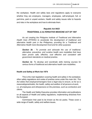 LM – WELLNESS MASSAGE Grade 10
114
the workplace. Health and safety laws and regulations apply to everyone
whether they are employers, managers, employees, self-employed, full- or
part-time, paid or unpaid workers. Health and safety issues refer to hazards
and risks in the workplace and how to eliminate them.
Republic Act 8423
TRADITIONAL & ALTERNATIVE MEDICINE ACT OF 1997
An act creating the Philippine Institute of Traditional and Alternative
Health Care (PITAHC) to accelerate the development of traditional and
alternative health care in the Philippines, providing for a Traditional and
Alternative Health Care Development fund and for other purposes
Section 3b : To promote and advocate the use of traditional,
alternative, preventive, and curative health care modalities that have
been proven safe, effective, cost effective and consistent with
government standards on medical practice.
Section 3c: To develop and coordinate skills training courses for
various forms of traditional and alternative health care modalities.
Health and Safety at Work Act 1974
This is the main legislation covering health and safety in the workplace;
other safety regulations and codes of practice come under this main Act. This
Act states that employers/managers have a legal duty to ensure, so far as is
reasonablypracticable, the health, safety and welfare of all persons at work,
i.e. all employees and otherpersons on the premises, such as contractors and
clients.
The Health and Safety Executive provides information and publications
on all aspects of Health and safety regulations, implementing directives from
the European
Commission that used to be known as the six packs. These cover a
wide range of health, safety and welfare issues.
 