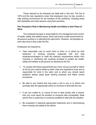 LM – WELLNESS MASSAGE Grade 10
115
Those relevant to the therapist are dealt with in this text. The Act of
1974 and the new regulations mean that employers must, by law, provide a
safe working environment for all members of the workforce, including those
with disabilities and other persons using their premises.
The Therapist’s Role in Maintaining Health and Safety in their Place of
Work
The employer/manager is responsible for the management and control
of health, safety and welfare issues, which will ensure a safe environment for
all persons working in or attending the salon/clinic. However, all therapists at
work also have a duty under the Act.
Employees are required to:
 Take reasonable care to avoid harm to them or to others by their
behaviour or working practices cooperate with and help
employers/managers to meet the statutory requirements refrain from
misusing or interfering with anything provided to protect the health,
safety and welfare of all persons as required by the Act.
 To comply with these requirements you must: not put yourself or others
at risk by your actions abide by salon rules and regulations know who is
responsible for what in the salon and to whom you should report
problems always adopt good working practices and follow correct
procedures
 Be alert to any hazard that may pose a risk to you or to others and
promptly take the appropriate action to minimize or eliminate the risk.
 If you are unable to, or unsure of how to deal quickly with a hazard,
then you must report the situation to someone else immediately. Seek
advice from a supervisor or someone qualified to deal with the situation
 Be competent in selecting appropriate treatments and in administering
them correctly and safely to the clients
 