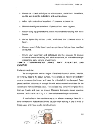 LM – WELLNESS MASSAGE Grade 10
116
 Follow the correct technique for all treatments, understand the effects,
and be alert to contra-indications and contra-actions.
 Adopt high professional standards of dress and appearance.
 Maintain the highest standards of personal and salon hygiene.
 Report faulty equipment to the person responsible for dealing with these
issues
 Do not ignore any hazard or risk; make sure that corrective action is
taken.
 Keep a record of client and report any problems that you have identified
and cured.
 Inform your supervisor and colleagues and be prepared to discuss
issues of health and safety with all other workers, as shared knowledge
makes for a safer working environment.
SAFETY CONSIDERATIONS ABOUT BODY STRUCTURE AND
FUNCTION
Endangerment site:
An endangerment site is a region of the body in which nerves, arteries,
or veins lay close to the body's surface. These areas are not well protected by
muscle or connective tissue, and have the potentially to be damaged. Deep
pressure either sustained or through friction, would be contraindicated for the
vessels and nerves in these areas. These areas may contain bony projections
that are fragile and may be broken. Massage therapists should exercise
extreme caution when working in or close to these endangerment areas.
A medical error in execution may occur when a massage therapist or
body worker does not exhibit extreme caution when working in one or more of
these areas and injury results from treatment.
6. Eyes
 