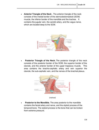 LM – WELLNESS MASSAGE Grade 10
118
 Anterior Triangle of the Neck . The anterior triangle of the neck
consists of the medial border of the sternocleidomastoid (SCM)
muscle, the inferior border of the mandible and the trachea. It
contains the jugular vein, the carotid artery, and the vagus nerve,
which are located deep to the SCM.
 Posterior Triangle of the Neck. The posterior triangle of the neck
consists of the posterior border of the SCM, the superior border of the
clavicle, and the anterior border of the upper trapezius muscle. This
area contains the brachio-cephalic artery and vein superior the
clavicle, the sub-cephalic vein, and the nerves of the brachial plexus.
(redraw)
 Posterior to the Mandible. The area posterior to the mandible
contains the facial artery and nerve, and the styloid process of the
temporal bone. The styloid process is the bone that can be broken
from extreme pressure.
 