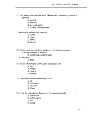 LM – WELLNESS MASSAGE Grade 10
12
21. This should be avoided for about 24 hours before performing aftercare
services.
A. alcohol
B. exercise
C. too much eating
D. drinking plenty of water
22.We usually feel this after treatment.
A. startle
B. creepy
C. canny
D.relaxed
23. It is the most common body reactions in the aftercare services.
A.aching/soreness of muscles
B. heightened emotional state
C. tiredness
D. dizzy
24. A word whichmeans anything that can cause harm.
A. risk
B. danger
C. hazard
D. warning
25. The safestsubstance found in spa salon
A. Oil
B. Disinfectant
C. Powders
D. Water
26. In the 5‘s methodology, Seiketsu is the Japanese term for ________.
A. standardize
B. self-discipline
C. sort
D. sweep
 