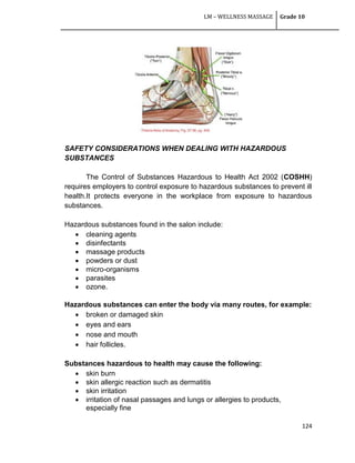 LM – WELLNESS MASSAGE Grade 10
124
SAFETY CONSIDERATIONS WHEN DEALING WITH HAZARDOUS
SUBSTANCES
The Control of Substances Hazardous to Health Act 2002 (COSHH)
requires employers to control exposure to hazardous substances to prevent ill
health.It protects everyone in the workplace from exposure to hazardous
substances.
Hazardous substances found in the salon include:
 cleaning agents
 disinfectants
 massage products
 powders or dust
 micro-organisms
 parasites
 ozone.
Hazardous substances can enter the body via many routes, for example:
 broken or damaged skin
 eyes and ears
 nose and mouth
 hair follicles.
Substances hazardous to health may cause the following:
 skin burn
 skin allergic reaction such as dermatitis
 skin irritation
 irritation of nasal passages and lungs or allergies to products,
especially fine
 