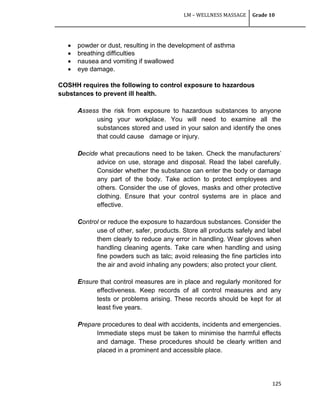 LM – WELLNESS MASSAGE Grade 10
125
 powder or dust, resulting in the development of asthma
 breathing difficulties
 nausea and vomiting if swallowed
 eye damage.
COSHH requires the following to control exposure to hazardous
substances to prevent ill health.
Assess the risk from exposure to hazardous substances to anyone
using your workplace. You will need to examine all the
substances stored and used in your salon and identify the ones
that could cause damage or injury.
Decide what precautions need to be taken. Check the manufacturers‘
advice on use, storage and disposal. Read the label carefully.
Consider whether the substance can enter the body or damage
any part of the body. Take action to protect employees and
others. Consider the use of gloves, masks and other protective
clothing. Ensure that your control systems are in place and
effective.
Control or reduce the exposure to hazardous substances. Consider the
use of other, safer, products. Store all products safely and label
them clearly to reduce any error in handling. Wear gloves when
handling cleaning agents. Take care when handling and using
fine powders such as talc; avoid releasing the fine particles into
the air and avoid inhaling any powders; also protect your client.
Ensure that control measures are in place and regularly monitored for
effectiveness. Keep records of all control measures and any
tests or problems arising. These records should be kept for at
least five years.
Prepare procedures to deal with accidents, incidents and emergencies.
Immediate steps must be taken to minimise the harmful effects
and damage. These procedures should be clearly written and
placed in a prominent and accessible place.
 