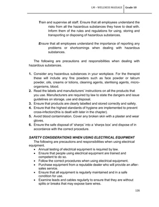 LM – WELLNESS MASSAGE Grade 10
126
Train and supervise all staff. Ensure that all employees understand the
risks from all the hazardous substances they have to deal with.
Inform them of the rules and regulations for using, storing and
transporting or disposing of hazardous substances.
Ensure that all employees understand the importance of reporting any
problems or shortcomings when dealing with hazardous
substances.
The following are precautions and responsibilities when dealing with
hazardous substances.
1. Consider any hazardous substances in your workplace. For the therapist
these will include any fine powders such as face powder or talcum
powder, oils, creams or lotions, cleaning agents, sterilising agents, micro-
organisms, blood.
2. Read the labels and manufacturers‘ instructions on all the products that
you use. Manufacturers are required by law to state the dangers and issue
guidelines on storage, use and disposal.
3. Ensure that products are clearly labelled and stored correctly and safely.
4. Ensure that the highest standards of hygiene are implemented to prevent
cross-infection(this is dealt with later in the chapter).
5. Avoid blood contamination. Cover any broken skin with a plaster and wear
gloves.
6. Ensure the safe disposal of ‗sharps‘ into a ‗sharps box‘ and dispose of in
accordance with the correct procedure.
SAFETY CONSIDERATIONS WHEN USING ELECTRICAL EQUIPMENT
The following are precautions and responsibilities when using electrical
equipment.
 Annual testing of electrical equipment is required by law.
 Ensure that people using electrical equipment are trained and
competent to do so.
 Follow the correct procedures when using electrical equipment.
 Purchase equipment from a reputable dealer who will provide an after-
sales service.
 Ensure that all equipment is regularly maintained and in a safe
condition for use.
 Examine leads and cables regularly to ensure that they are without
splits or breaks that may expose bare wires.
 