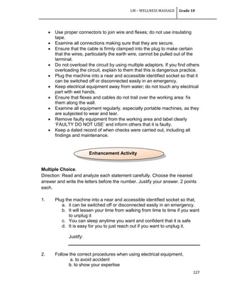 LM – WELLNESS MASSAGE Grade 10
127
 Use proper connectors to join wire and flexes; do not use insulating
tape.
 Examine all connections making sure that they are secure.
 Ensure that the cable is firmly clamped into the plug to make certain
that the wires, particularly the earth wire, cannot be pulled out of the
terminal.
 Do not overload the circuit by using multiple adaptors. If you find others
overloading the circuit, explain to them that this is dangerous practice.
 Plug the machine into a near and accessible identified socket so that it
can be switched off or disconnected easily in an emergency.
 Keep electrical equipment away from water; do not touch any electrical
part with wet hands.
 Ensure that flexes and cables do not trail over the working area: fix
them along the wall.
 Examine all equipment regularly, especially portable machines, as they
are subjected to wear and tear.
 Remove faulty equipment from the working area and label clearly
‗FAULTY DO NOT USE‘ and inform others that it is faulty.
 Keep a dated record of when checks were carried out, including all
findings and maintenance.
Multiple Choice.
Direction: Read and analyze each statement carefully. Choose the nearest
answer and write the letters before the number. Justify your answer. 2 points
each.
1. Plug the machine into a near and accessible identified socket so that,
a. it can be switched off or disconnected easily in an emergency.
b. It will lessen your time from walking from time to time if you want
to unplug it
c. You can sleep anytime you want and confident that it is safe
d. It is easy for you to just reach out if you want to unplug it.
Justify:
2. Follow the correct procedures when using electrical equipment,
a. to avoid accident
b. to show your expertise
Enhancement Activity
 