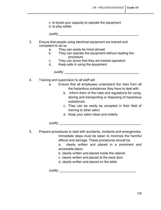 LM – WELLNESS MASSAGE Grade 10
128
c. to boost your capacity to operate the equipment
d. to play safely
Justify ____________________________________________
3. Ensure that people using electrical equipment are trained and
competent to do so
a. They can easily be hired abroad
b. They can operate the equipment without reading the
procedure
c. They can prove that they are trained operators
d. Keep safe in using the equipment
Justify: _________________________________________
4. Training and supervision to all staff will
a. Ensure that all employees understand the risks from all
the hazardous substances they have to deal with.
b. Inform them of the rules and regulations for using,
storing and transporting or disposing of hazardous
substances.
c. They can be easily be accepted in their field of
training to other salon
d. Keep your salon clean and orderly
Justify: _____________________________________________
5. Prepare procedures to deal with accidents, incidents and emergencies.
Immediate steps must be taken to minimize the harmful
effects and damage. These procedures should be
a. clearly written and placed in a prominent and
accessible place.
b. clearly written and placed inside the cabinet
c. clearly written and placed at the back door
d. clearly written and placed on the table
Justify: __________________________________________
 