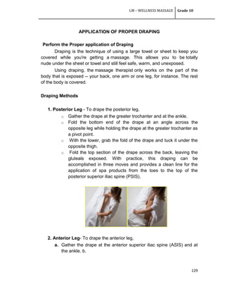 LM – WELLNESS MASSAGE Grade 10
129
APPLICATION OF PROPER DRAPING
Perform the Proper application of Draping
Draping is the technique of using a large towel or sheet to keep you
covered while you're getting a massage. This allows you to be totally
nude under the sheet or towel and still feel safe, warm, and unexposed.
Using draping, the massage therapist only works on the part of the
body that is exposed -- your back, one arm or one leg, for instance. The rest
of the body is covered.
Draping Methods
1. Posterior Leg - To drape the posterior leg,
o Gather the drape at the greater trochanter and at the ankle.
o Fold the bottom end of the drape at an angle across the
opposite leg while holding the drape at the greater trochanter as
a pivot point.
o With the lower, grab the fold of the drape and tuck it under the
opposite thigh.
o Fold the top section of the drape across the back, leaving the
gluteals exposed. With practice, this draping can be
accomplished in three moves and provides a clean line for the
application of spa products from the toes to the top of the
posterior superior iliac spine (PSIS).
2. Anterior Leg- To drape the anterior leg,
a. Gather the drape at the anterior superior iliac spine (ASIS) and at
the ankle. b.
 