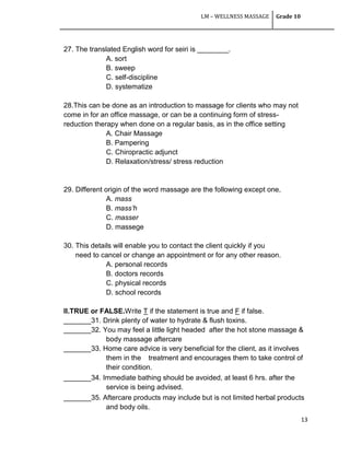 LM – WELLNESS MASSAGE Grade 10
13
27. The translated English word for seiri is ________.
A. sort
B. sweep
C. self-discipline
D. systematize
28.This can be done as an introduction to massage for clients who may not
come in for an office massage, or can be a continuing form of stress-
reduction therapy when done on a regular basis, as in the office setting
A. Chair Massage
B. Pampering
C. Chiropractic adjunct
D. Relaxation/stress/ stress reduction
29. Different origin of the word massage are the following except one,
A. mass
B. mass’h
C. masser
D. massege
30. This details will enable you to contact the client quickly if you
need to cancel or change an appointment or for any other reason.
A. personal records
B. doctors records
C. physical records
D. school records
II.TRUE or FALSE.Write T if the statement is true and F if false.
_______31. Drink plenty of water to hydrate & flush toxins.
_______32. You may feel a little light headed after the hot stone massage &
body massage aftercare
_______33. Home care advice is very beneficial for the client, as it involves
them in the treatment and encourages them to take control of
their condition.
_______34. Immediate bathing should be avoided, at least 6 hrs. after the
service is being advised.
_______35. Aftercare products may include but is not limited herbal products
and body oils.
 