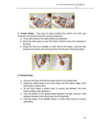 LM – WELLNESS MASSAGE Grade 10
131
5. Turban Drape - This type of drape protects the client‘s hair from spa
products and prevents heat loss during a treatment.
a. Put a bath towel on the table before the treatment.
b. Bring the bath towel up over the client‘s head to cover the forehead or
the eyes.
c. Using the hand as a wedge on each side of the drape, bring the side
portions around the neck and tuck them into the top of the body drape.
6. Gluteal Drape
a. Uncover the back and fold the drape down to the gluteal cleft.
b. Grasp the folded edge of the main drape and the bottom edge of the
hand towel or pillow case.
c. As the main drape is pulled down to expose the gluteals, the hand
towel or pillow case replaces it.
d. Tuck the bottom of the gluteal drape between the legs, leaving a safe
distance between the tucking hand and the genitals.
e. Fold the edges of the gluteal drape to create clean lines for product
application.
 