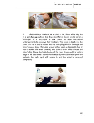 LM – WELLNESS MASSAGE Grade 10
132
7. - Because spa products are applied to the clients while they are
in a side-lying position, this drape is different than it would be for a
massage. It is important to ask clients to wear disposable
undergarments to preserve their modesty. The sheet is kept over the
client until he or she is moved into the side-lying position. Undrape the
client‘s upper body ( females should either wear a disposable bra or
hold a towel over their breasts) and place a bath towel across the
client‘s hip. Grasp the folded edge of the main drape and the bottom
edge of the bath towel. As the main drape is pulled down to expose the
gluteals, the bath towel will replace it, and the sheet is removed
completely.
 