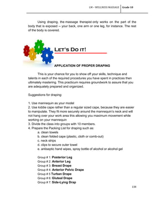 LM – WELLNESS MASSAGE Grade 10
134
Using draping, the massage therapist only works on the part of the
body that is exposed -- your back, one arm or one leg, for instance. The rest
of the body is covered.
APPLICATION OF PROPER DRAPING
This is your chance for you to show off your skills, technique and
talents in each of the required procedures you have spent in practices then
ultimately mastering. This practicum requires groundwork to assure that you
are adequately prepared and organized.
Suggestions for draping:
1. Use mannequin as your model
2. Use kiddie cape rather than a regular sized cape, because they are easier
to manipulate. They fit more securely around the mannequin‘s neck and will
not hang over your work area this allowing you maximum movement while
working on your mannequin
3. Divide the class into groups with 10 members.
4. Prepare the Packing List for draping such as:
a. clean towels
b. clean folded cape (plastic, cloth or comb-out)
c. neck strips
d. clips to secure outer towel
e. antiseptic hand wipes, spray bottle of alcohol or alcohol gel
Group # 1: Posterior Leg
Group # 2: Anterior Leg
Group # 3: Breast Drape
Group # 4: Anterior Pelvic Drape
Group # 5 Turban Drape
Group # 6: Gluteal Drape
Group # 7: Side-Lying Drap
Let’s Do it!
 