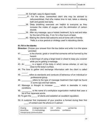 LM – WELLNESS MASSAGE Grade 10
14
_______36. Eat light, easy to digest meals
________37. For the tense, overworked client she may be advised to
reduceworkload, that s/he makes time to rest, takes a relaxing
bath and goesto bed early.
_______38. Deep breathing exercises are helpful to everyone as they
increase the intake of oxygen and the elimination of carbon
dioxide.
_______39. After any massage, spa or holistic treatment, try to rest and relax
for the rest of the day, if not, for a few hours at least.
_______40. Making the clients feel welcome and at home with a friendly
―Hello is a nice gesture or strategy used in rebooking clients.
III. Fill in the blanks
Direction: Choose your answer from the box below and write it on the space
provided.
41. _______ is the chance, great or small that someone will be harmed by the
hazard.
42. _______ is technique of using a large towel or sheet to keep you covered
while you‘re getting a massage.
43. An ______ is a region of the body in which nerves arteries, or vein lay
close to the body‘s surface.
44. The time to gather and exchange information with the client is called
_____.
45. _______refers to standards and conducts of behaviour of an individual or
professional group.
46. __________refers to the type of massage treatment that might be found
in some spa and hair salons.
47. Massage is thought to increase _____ which is desirable in many
conditions.
48. _________ is the name of a workplace organization method that uses a
list of five Japanese words.
49.To gain the _____ of clients and establish an excellent reputation,
50. A customer first impression of your practice is formed during their first
____ of contact over the phone or in person
draping endangerment site risk ethics pampering
blood flow 5’s methodology consultation confidence
interpersonal communication
 
