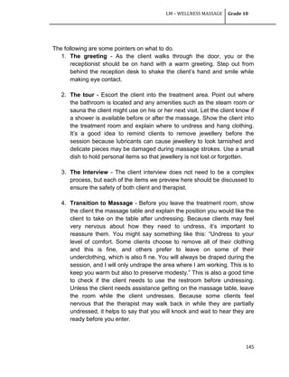 LM – WELLNESS MASSAGE Grade 10
145
The following are some pointers on what to do.
1. The greeting - As the client walks through the door, you or the
receptionist should be on hand with a warm greeting. Step out from
behind the reception desk to shake the client‘s hand and smile while
making eye contact.
2. The tour - Escort the client into the treatment area. Point out where
the bathroom is located and any amenities such as the steam room or
sauna the client might use on his or her next visit. Let the client know if
a shower is available before or after the massage. Show the client into
the treatment room and explain where to undress and hang clothing.
It‘s a good idea to remind clients to remove jewellery before the
session because lubricants can cause jewellery to look tarnished and
delicate pieces may be damaged during massage strokes. Use a small
dish to hold personal items so that jewellery is not lost or forgotten.
3. The Interview - The client interview does not need to be a complex
process, but each of the items we preview here should be discussed to
ensure the safety of both client and therapist.
4. Transition to Massage - Before you leave the treatment room, show
the client the massage table and explain the position you would like the
client to take on the table after undressing. Because clients may feel
very nervous about how they need to undress, it‘s important to
reassure them. You might say something like this: ―Undress to your
level of comfort. Some clients choose to remove all of their clothing
and this is fine, and others prefer to leave on some of their
underclothing, which is also fi ne. You will always be draped during the
session, and I will only undrape the area where I am working. This is to
keep you warm but also to preserve modesty.‖ This is also a good time
to check if the client needs to use the restroom before undressing.
Unless the client needs assistance getting on the massage table, leave
the room while the client undresses. Because some clients feel
nervous that the therapist may walk back in while they are partially
undressed, it helps to say that you will knock and wait to hear they are
ready before you enter.
 