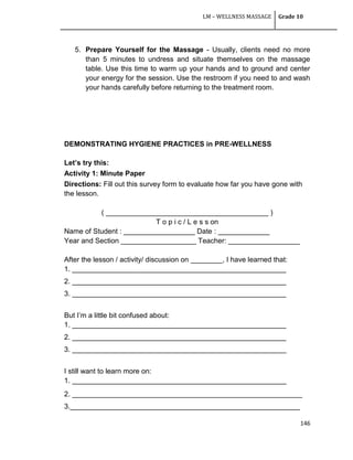 LM – WELLNESS MASSAGE Grade 10
146
5. Prepare Yourself for the Massage - Usually, clients need no more
than 5 minutes to undress and situate themselves on the massage
table. Use this time to warm up your hands and to ground and center
your energy for the session. Use the restroom if you need to and wash
your hands carefully before returning to the treatment room.
DEMONSTRATING HYGIENE PRACTICES in PRE-WELLNESS
Let’s try this:
Activity 1: Minute Paper
Directions: Fill out this survey form to evaluate how far you have gone with
the lesson.
( _________________________________________ )
T o p i c / L e s s on
Name of Student : __________________ Date : _____________
Year and Section ___________________ Teacher: __________________
After the lesson / activity/ discussion on ________, I have learned that:
1. ______________________________________________________
2. ______________________________________________________
3. ______________________________________________________
But I‘m a little bit confused about:
1. ______________________________________________________
2. ______________________________________________________
3. ______________________________________________________
I still want to learn more on:
1. ______________________________________________________
2. __________________________________________________________
3.__________________________________________________________
 