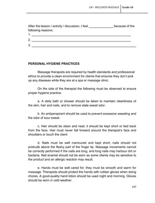 LM – WELLNESS MASSAGE Grade 10
147
After the lesson / activity / discussion, I feel ______________ because of the
following reasons:
1. _________________________________________________________
2. _________________________________________________________
3. ____________________________________________________________
PERSONAL HYGIENE PRACTICES
Massage therapists are required by health standards and professional
ethics to provide a clean environment for clients that ensures they don‘t pick
up any diseases while they are at a spa or massage clinic.
On the side of the therapist the following must be observed to ensure
proper hygiene practice.
a. A daily bath or shower should be taken to maintain cleanliness of
the skin, hair and nails, and to remove stale sweat odor.
b. An antiperspirant should be used to prevent excessive sweating and
the odor of sour sweat.
c. Hair should be clean and neat; it should be kept short or tied back
from the face. Hair must never fall forward around the therapist‘s face and
shoulders or touch the client
d. Nails must be well manicured and kept short; nails should not
protrude above the fleshy part of the finger tip. Massage movements cannot
be correctly performed if the nails are long, and long nails may harbour dirt or
bacteria. Nail enamel should not be worn as some clients may be sensitive to
the product and an allergic reaction may result.
e. Hands must be well cared for; they must be smooth and warm for
massage. Therapists should protect the hands with rubber gloves when doing
chores. A good-quality hand lotion should be used night and morning. Gloves
should be worn in cold weather.
 