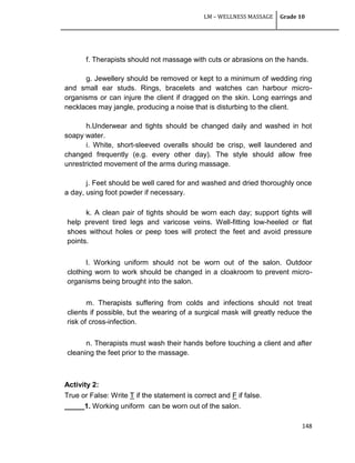 LM – WELLNESS MASSAGE Grade 10
148
f. Therapists should not massage with cuts or abrasions on the hands.
g. Jewellery should be removed or kept to a minimum of wedding ring
and small ear studs. Rings, bracelets and watches can harbour micro-
organisms or can injure the client if dragged on the skin. Long earrings and
necklaces may jangle, producing a noise that is disturbing to the client.
h.Underwear and tights should be changed daily and washed in hot
soapy water.
i. White, short-sleeved overalls should be crisp, well laundered and
changed frequently (e.g. every other day). The style should allow free
unrestricted movement of the arms during massage.
j. Feet should be well cared for and washed and dried thoroughly once
a day, using foot powder if necessary.
k. A clean pair of tights should be worn each day; support tights will
help prevent tired legs and varicose veins. Well-fitting low-heeled or flat
shoes without holes or peep toes will protect the feet and avoid pressure
points.
l. Working uniform should not be worn out of the salon. Outdoor
clothing worn to work should be changed in a cloakroom to prevent micro-
organisms being brought into the salon.
m. Therapists suffering from colds and infections should not treat
clients if possible, but the wearing of a surgical mask will greatly reduce the
risk of cross-infection.
n. Therapists must wash their hands before touching a client and after
cleaning the feet prior to the massage.
Activity 2:
True or False: Write T if the statement is correct and F if false.
_____1. Working uniform can be worn out of the salon.
 