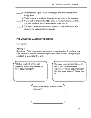 LM – WELLNESS MASSAGE Grade 10
149
_____2. Underwear and tights should be changed daily and washed in hot
soapy water.
_____3. Wedding ring and small ear studs can be worn during the massage.
_____4. A daily bath or shower should be taken to maintain cleanliness of the
skin, hair and nails, and to remove stale sweat odours
_____5. Therapists must wash their hands before touching a client and after
cleaning the feet prior to the massage
PRE-WELLNESS MASSAGE PROCEDURE
Let‘s try this:
Activity 1.
Directions: Write three sentences answering each question if you have any
idea on how to perform body massage written inside the box. Use your quiz
notebook to accomplish this task.
What do you think is the most
important reason why we need to
have body massage??
Have you observed/learned one or
two of your family members
experienced having body massage?
Did they share it to you? Share it to
us.
What do you expect to learn in body
massage?
 